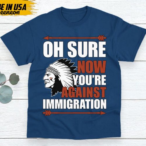 Native American Unisex T-Shirt, Native Americans Clothing, Native American Pride Indigenous Shirt, Oh Sure Now You’re Against Immigration